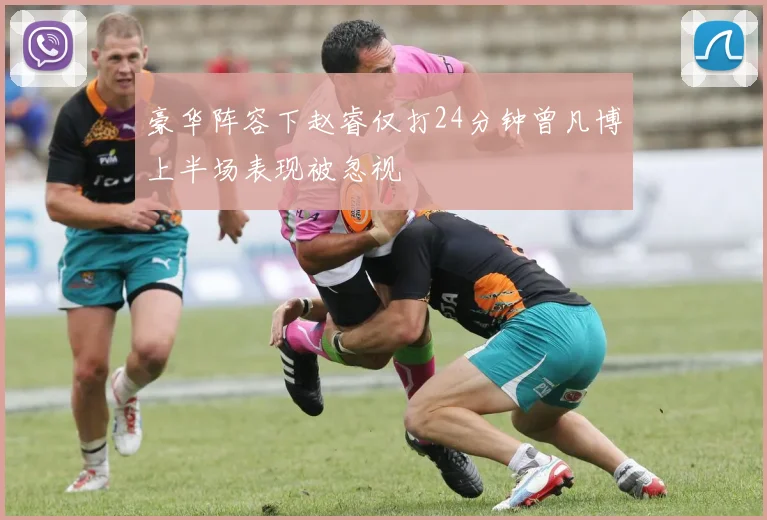 豪华阵容下赵睿仅打24分钟曾凡博上半场表现被忽视