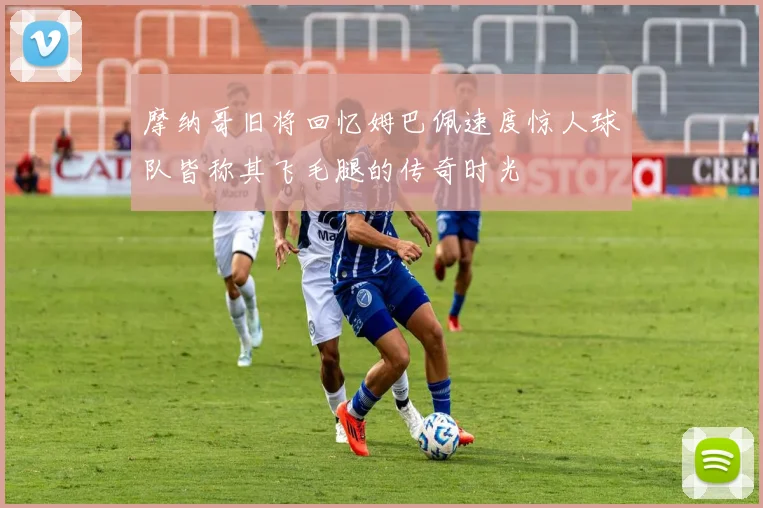 摩纳哥旧将回忆姆巴佩速度惊人球队皆称其飞毛腿的传奇时光