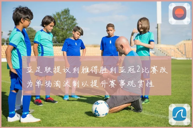 亚足联提议利雅得胜利亚冠2比赛改为单场淘汰制以提升赛事观赏性