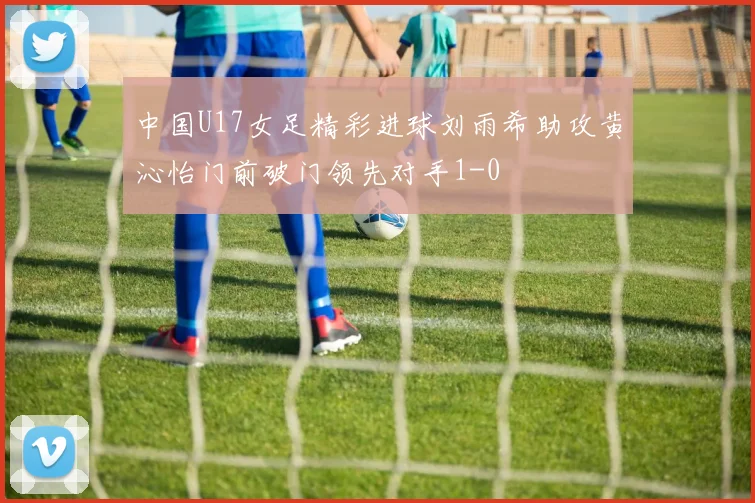 中国U17女足精彩进球刘雨希助攻黄沁怡门前破门领先对手1-0