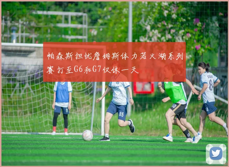 帕森斯担忧詹姆斯体力若火湖系列赛打至G6和G7仅休一天