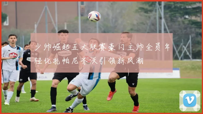 少帅崛起五大联赛豪门主帅全员年轻化孔帕尼齐沃引领新风潮