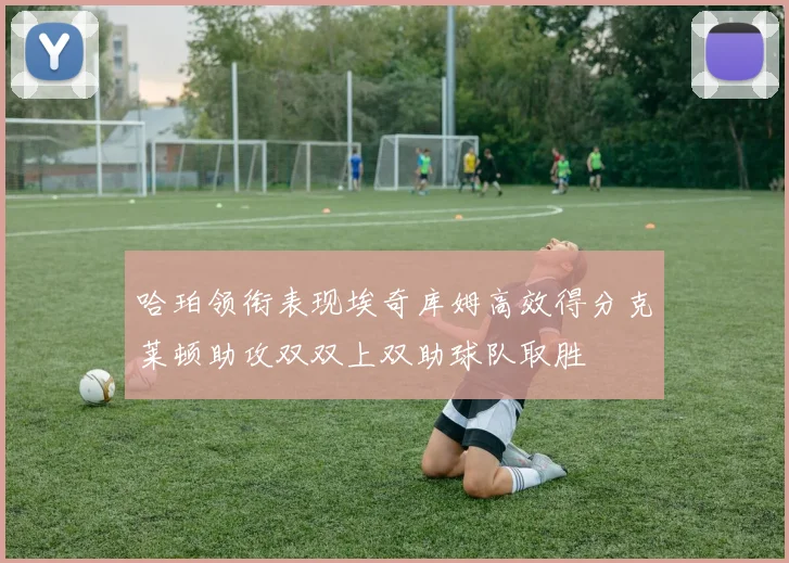 哈珀领衔表现埃奇库姆高效得分克莱顿助攻双双上双助球队取胜