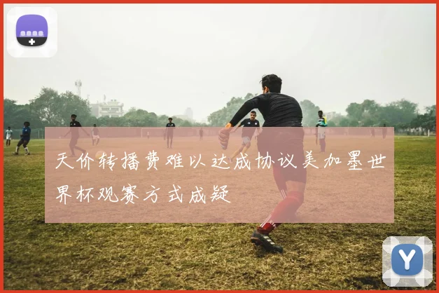 天价转播费难以达成协议美加墨世界杯观赛方式成疑