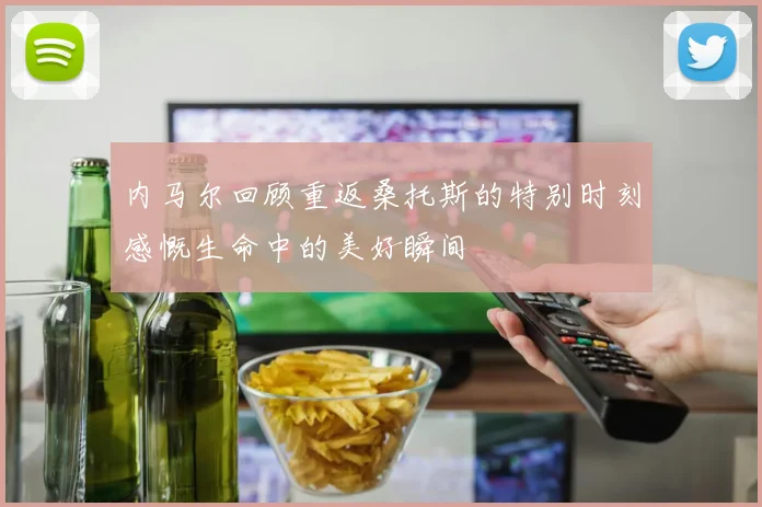内马尔回顾重返桑托斯的特别时刻感慨生命中的美好瞬间
