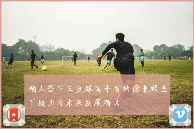 湖人签下三分球高手肯纳德兼顾当下战力与未来发展潜力
