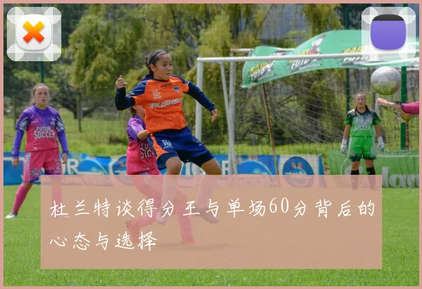 杜兰特谈得分王与单场60分背后的心态与选择
