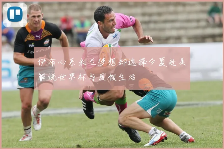 伊布心系米兰梦想却选择今夏赴美解说世界杯与度假生活