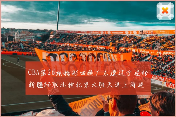 CBA第26轮精彩回顾广东遭辽宁逆转新疆轻取北控北京大胜天津上海逆转青岛展现实力