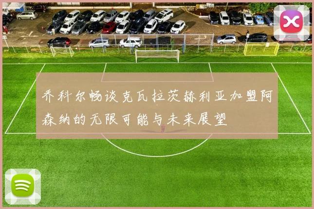 乔科尔畅谈克瓦拉茨赫利亚加盟阿森纳的无限可能与未来展望