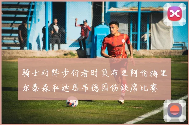 骑士对阵步行者时莫布里阿伦梅里尔泰森和迪恩韦德因伤缺席比赛
