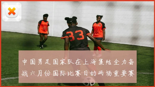 中国男足国家队在上海集结全力备战六月份国际比赛日的两场重要赛事
