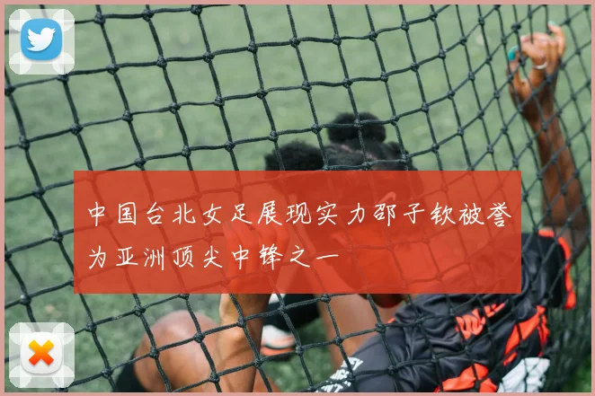 中国台北女足展现实力邵子钦被誉为亚洲顶尖中锋之一