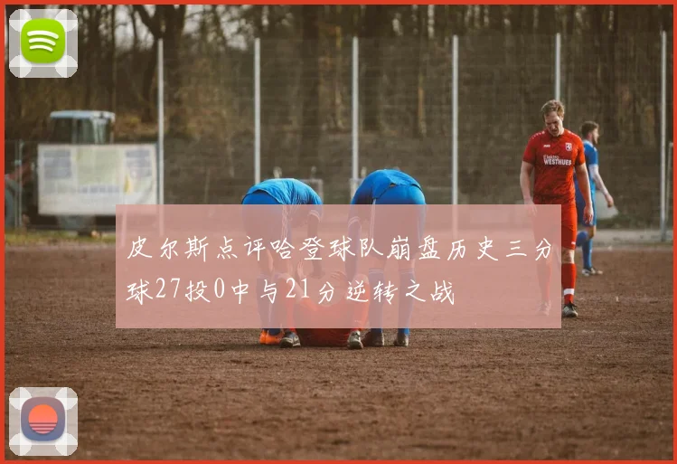 皮尔斯点评哈登球队崩盘历史三分球27投0中与21分逆转之战