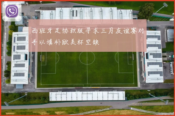 西班牙足协积极寻求三月友谊赛对手以填补欧美杯空缺