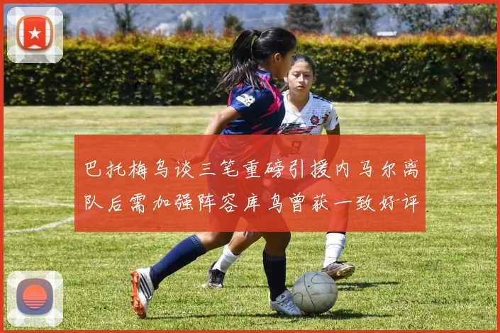 巴托梅乌谈三笔重磅引援内马尔离队后需加强阵容库鸟曾获一致好评