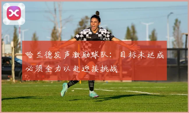 哈兰德发声激励球队：目标未达成必须全力以赴迎接挑战