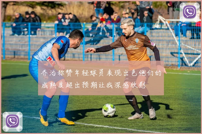 乔治称赞年轻球员表现出色他们的成熟度超出预期让我深感欣慰