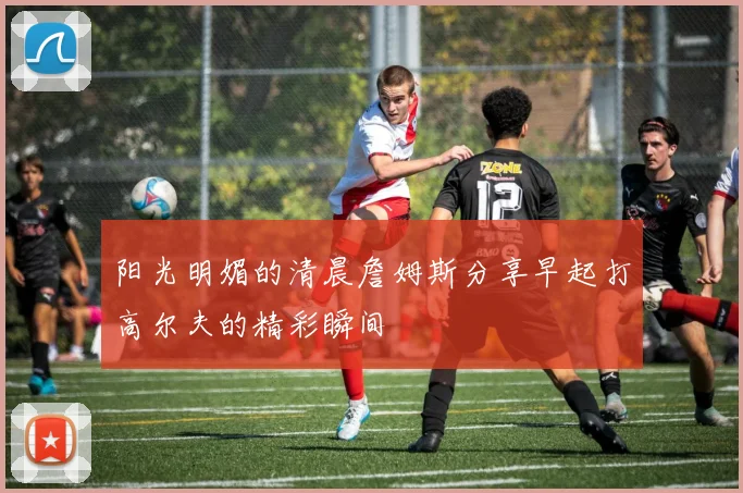 阳光明媚的清晨詹姆斯分享早起打高尔夫的精彩瞬间