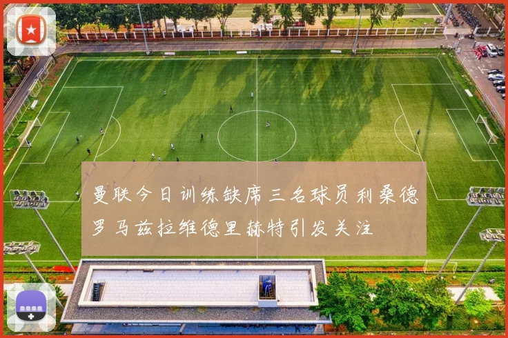 曼联今日训练缺席三名球员利桑德罗马兹拉维德里赫特引发关注