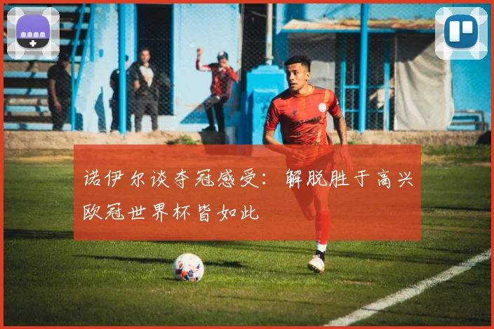 诺伊尔谈夺冠感受:解脱胜于高兴欧冠世界杯皆如此