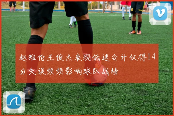 赵维伦王俊杰表现低迷合计仅得14分失误频频影响球队战绩