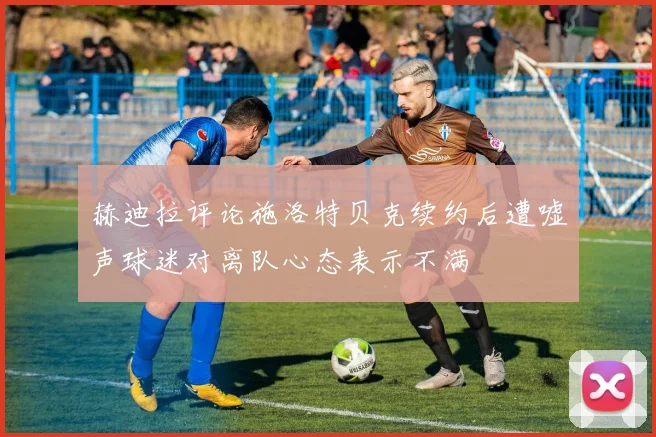 赫迪拉评论施洛特贝克续约后遭嘘声球迷对离队心态表示不满