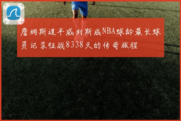 詹姆斯追平威利斯成NBA球龄最长球员记录征战8338天的传奇旅程