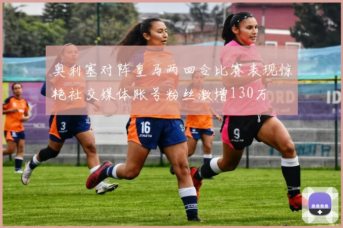 奥利塞对阵皇马两回合比赛表现惊艳社交媒体账号粉丝激增130万