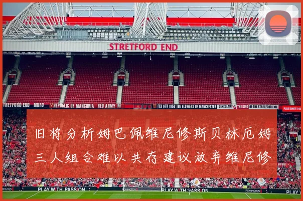 旧将分析姆巴佩维尼修斯贝林厄姆三人组合难以共存建议放弃维尼修斯